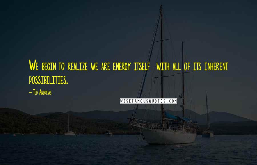 Ted Andrews Quotes: We begin to realize we are energy itself with all of its inherent possibilities.