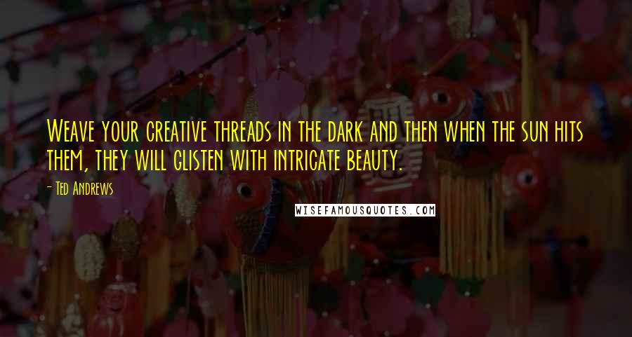 Ted Andrews Quotes: Weave your creative threads in the dark and then when the sun hits them, they will glisten with intricate beauty.