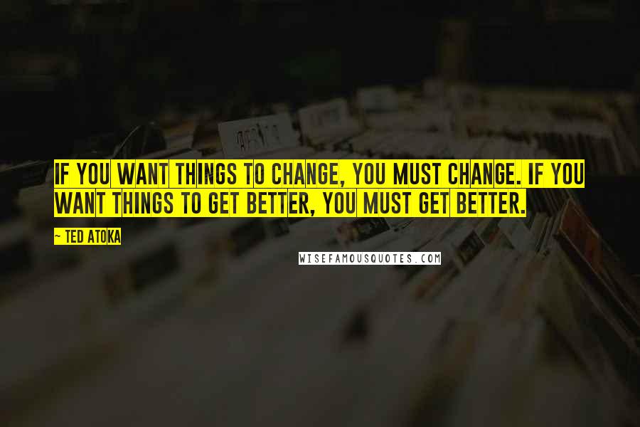 Ted Atoka Quotes: If you want things to change, you must change. If you want things to get better, you must get better.