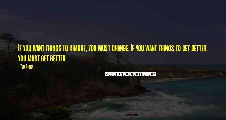 Ted Atoka Quotes: If you want things to change, you must change. If you want things to get better, you must get better.