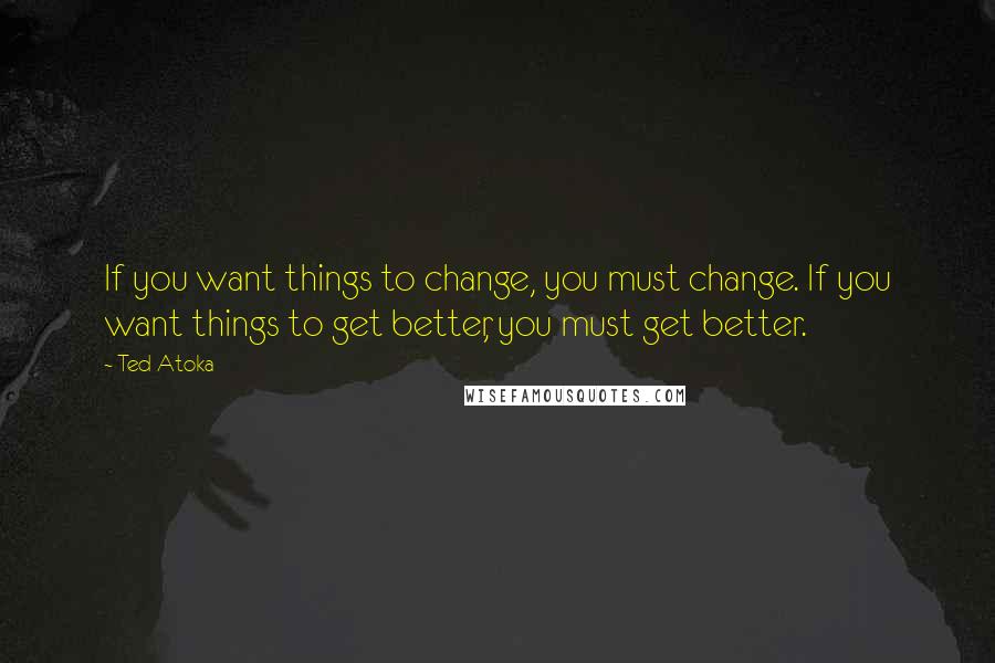 Ted Atoka Quotes: If you want things to change, you must change. If you want things to get better, you must get better.