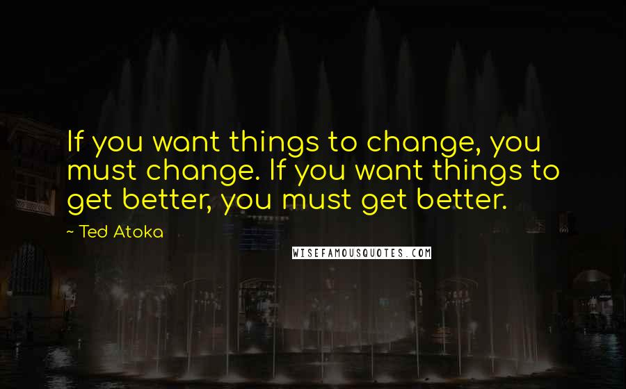 Ted Atoka Quotes: If you want things to change, you must change. If you want things to get better, you must get better.