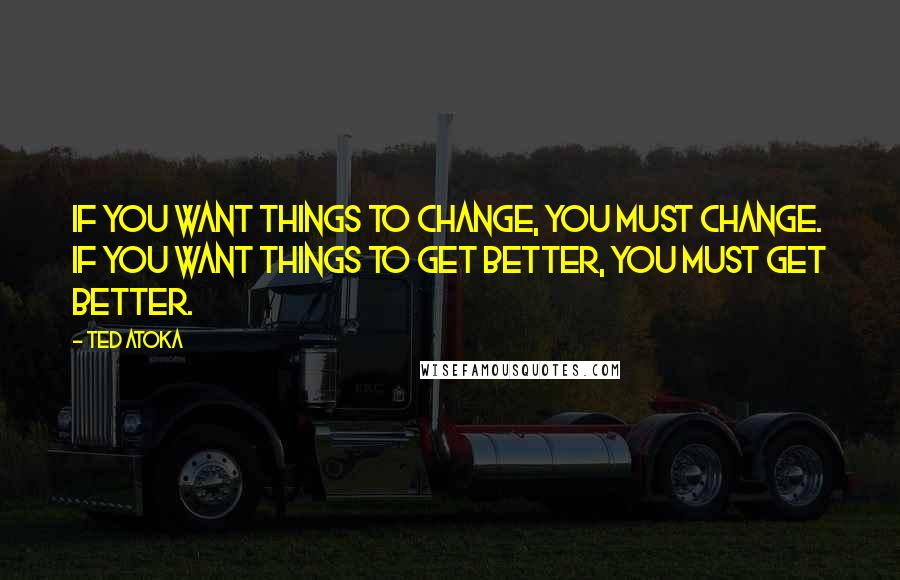 Ted Atoka Quotes: If you want things to change, you must change. If you want things to get better, you must get better.