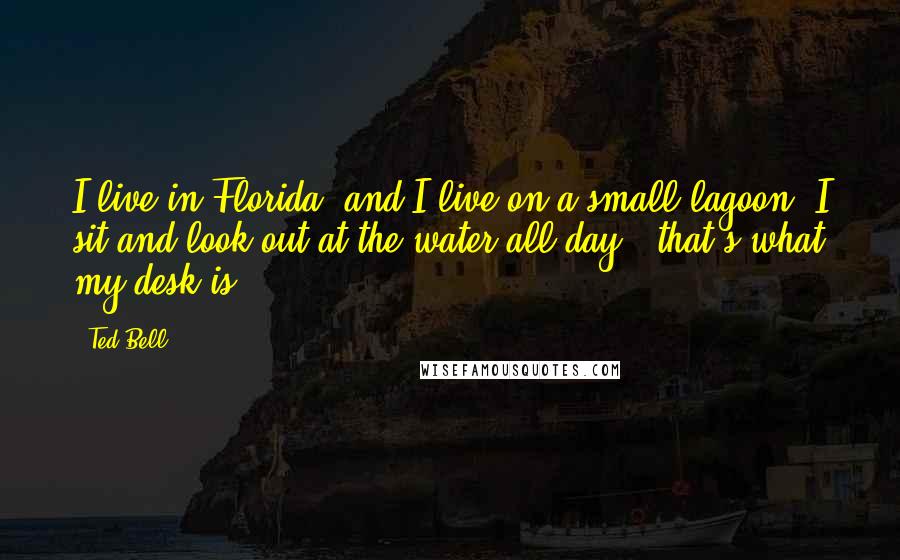 Ted Bell Quotes: I live in Florida, and I live on a small lagoon. I sit and look out at the water all day - that's what my desk is.