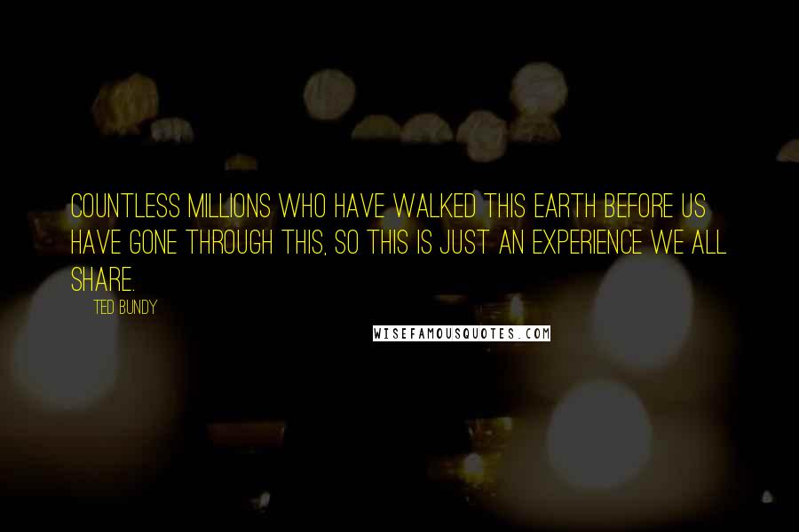 Ted Bundy Quotes: Countless millions who have walked this earth before us have gone through this, so this is just an experience we all share.