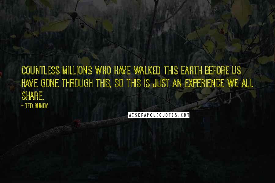 Ted Bundy Quotes: Countless millions who have walked this earth before us have gone through this, so this is just an experience we all share.