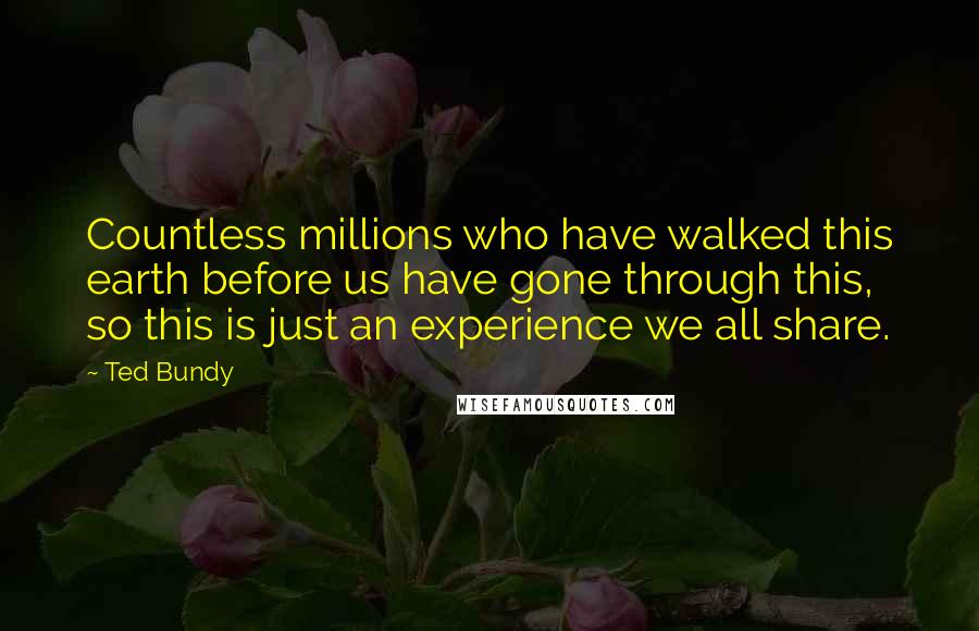 Ted Bundy Quotes: Countless millions who have walked this earth before us have gone through this, so this is just an experience we all share.