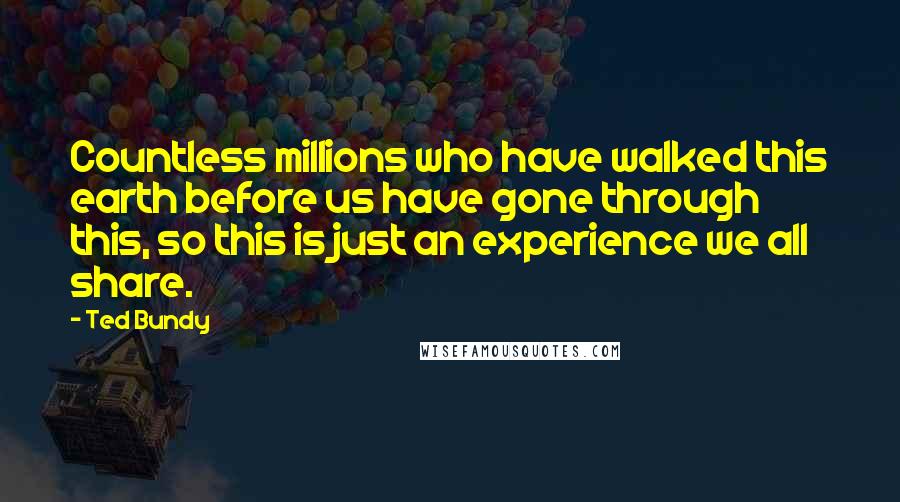 Ted Bundy Quotes: Countless millions who have walked this earth before us have gone through this, so this is just an experience we all share.