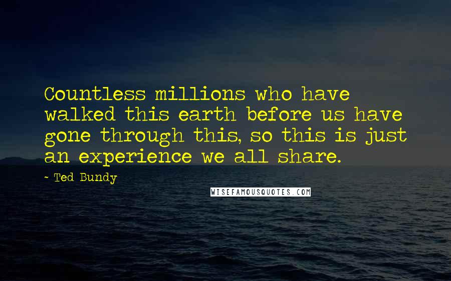 Ted Bundy Quotes: Countless millions who have walked this earth before us have gone through this, so this is just an experience we all share.