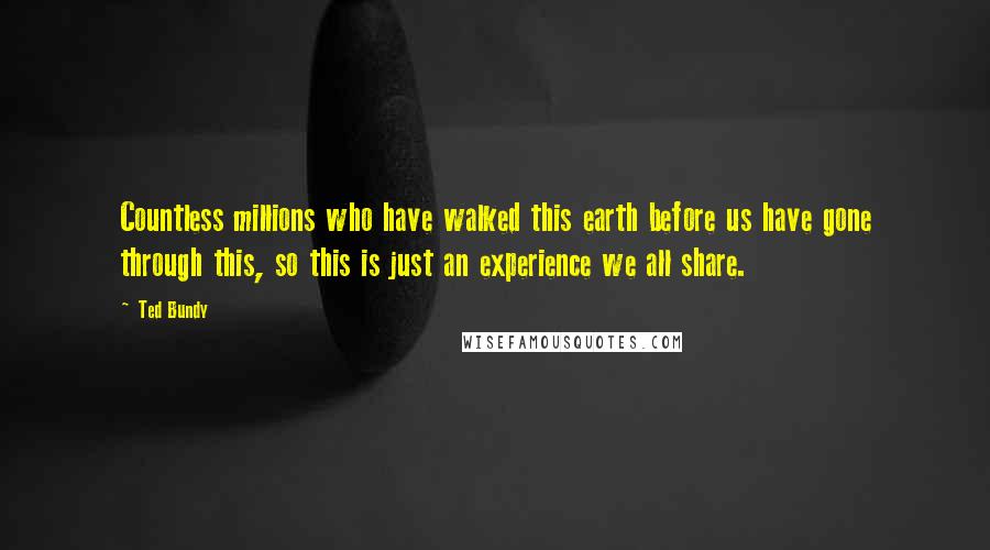 Ted Bundy Quotes: Countless millions who have walked this earth before us have gone through this, so this is just an experience we all share.