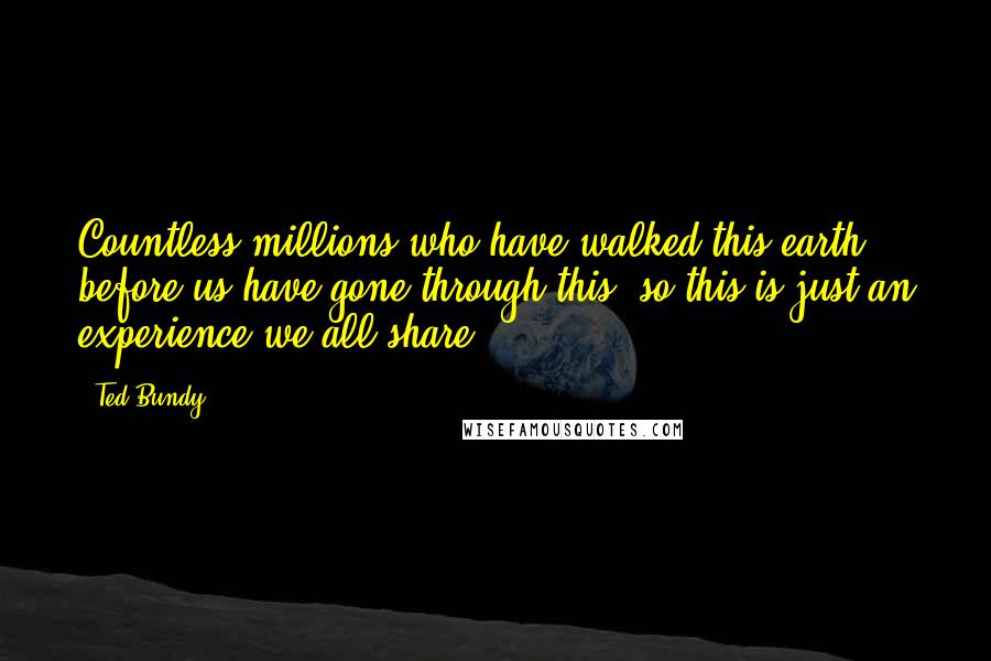 Ted Bundy Quotes: Countless millions who have walked this earth before us have gone through this, so this is just an experience we all share.