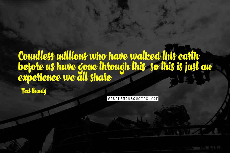 Ted Bundy Quotes: Countless millions who have walked this earth before us have gone through this, so this is just an experience we all share.