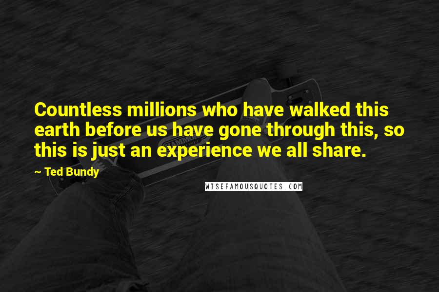 Ted Bundy Quotes: Countless millions who have walked this earth before us have gone through this, so this is just an experience we all share.
