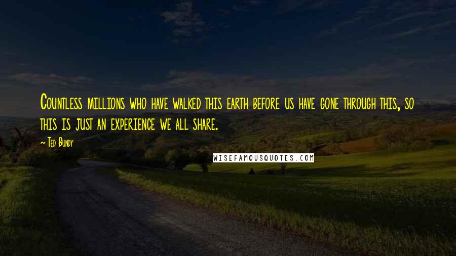 Ted Bundy Quotes: Countless millions who have walked this earth before us have gone through this, so this is just an experience we all share.