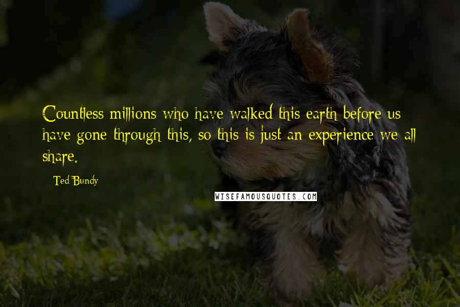 Ted Bundy Quotes: Countless millions who have walked this earth before us have gone through this, so this is just an experience we all share.