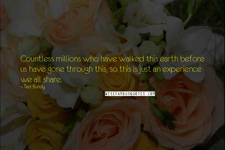 Ted Bundy Quotes: Countless millions who have walked this earth before us have gone through this, so this is just an experience we all share.