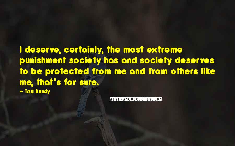 Ted Bundy Quotes: I deserve, certainly, the most extreme punishment society has and society deserves to be protected from me and from others like me, that's for sure.