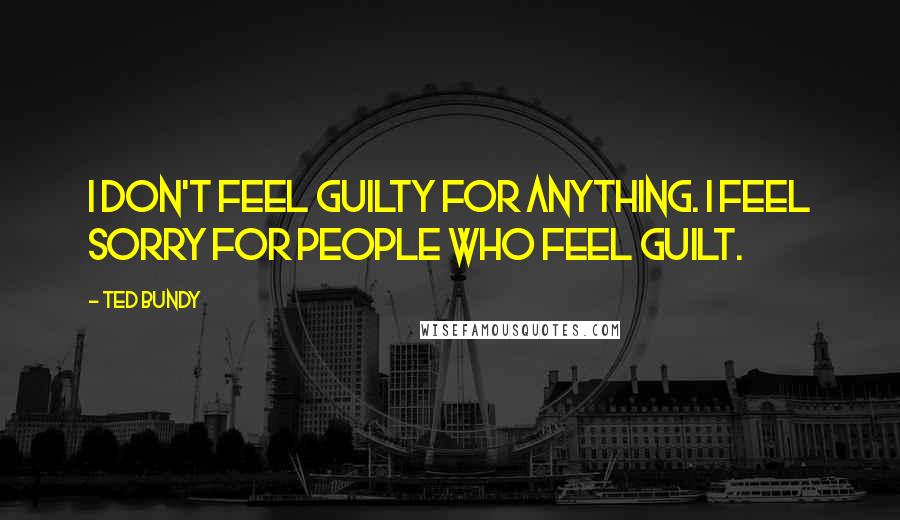 Ted Bundy Quotes: I don't feel guilty for anything. I feel sorry for people who feel guilt.