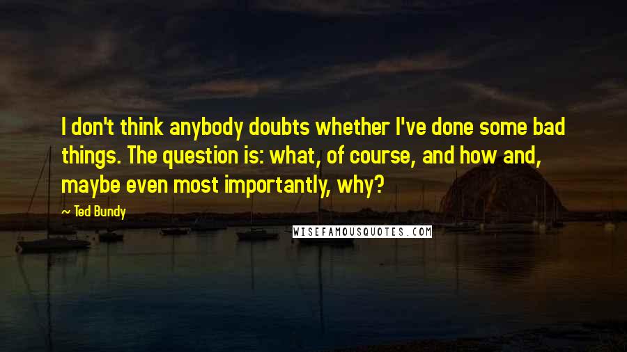 Ted Bundy Quotes: I don't think anybody doubts whether I've done some bad things. The question is: what, of course, and how and, maybe even most importantly, why?