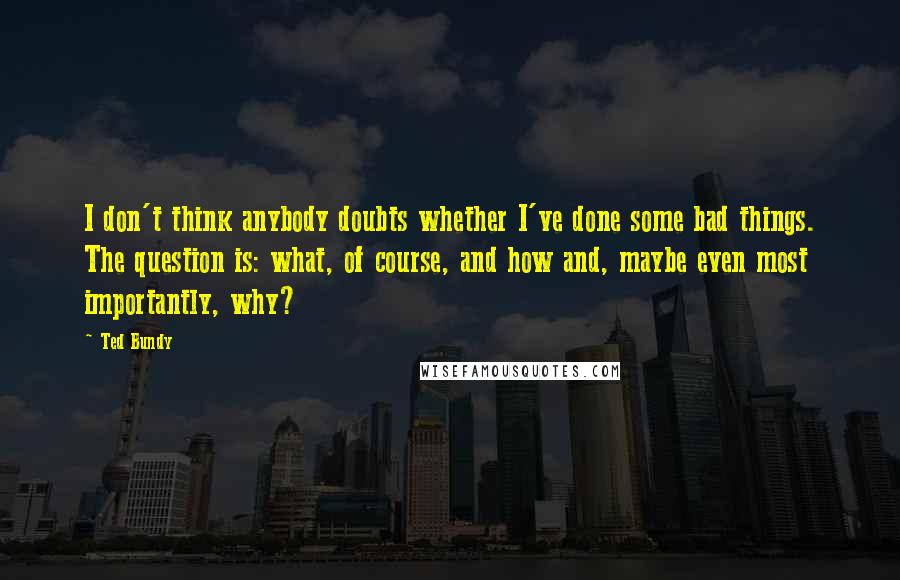 Ted Bundy Quotes: I don't think anybody doubts whether I've done some bad things. The question is: what, of course, and how and, maybe even most importantly, why?