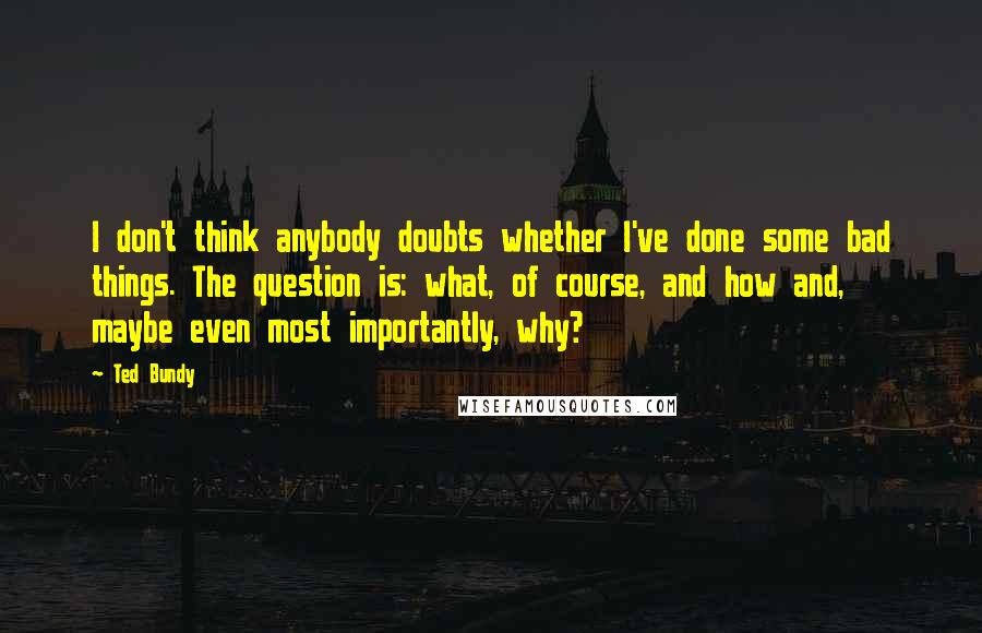 Ted Bundy Quotes: I don't think anybody doubts whether I've done some bad things. The question is: what, of course, and how and, maybe even most importantly, why?