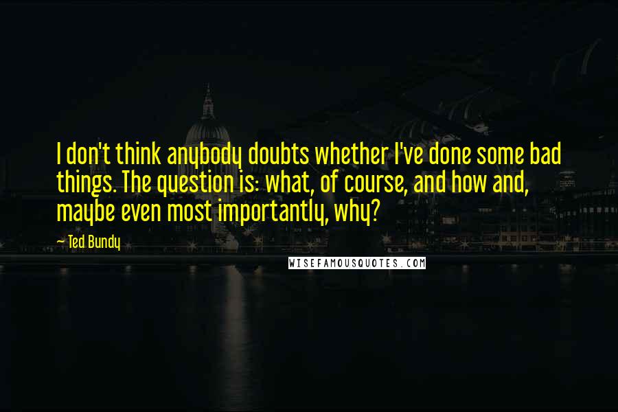 Ted Bundy Quotes: I don't think anybody doubts whether I've done some bad things. The question is: what, of course, and how and, maybe even most importantly, why?