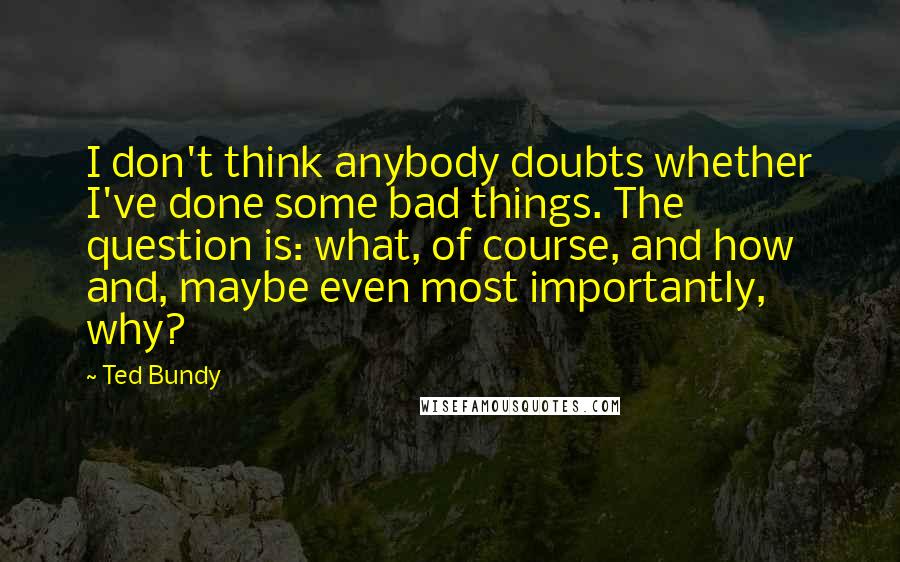 Ted Bundy Quotes: I don't think anybody doubts whether I've done some bad things. The question is: what, of course, and how and, maybe even most importantly, why?