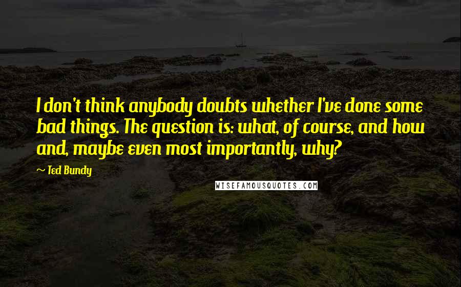 Ted Bundy Quotes: I don't think anybody doubts whether I've done some bad things. The question is: what, of course, and how and, maybe even most importantly, why?