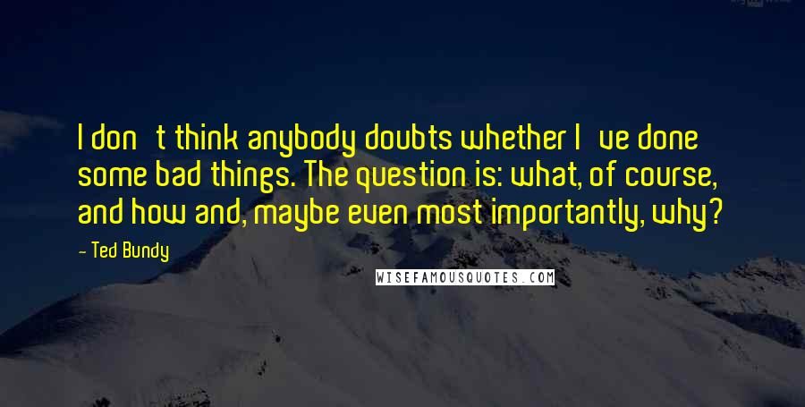 Ted Bundy Quotes: I don't think anybody doubts whether I've done some bad things. The question is: what, of course, and how and, maybe even most importantly, why?