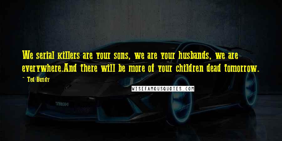 Ted Bundy Quotes: We serial killers are your sons, we are your husbands, we are everywhere.And there will be more of your children dead tomorrow.