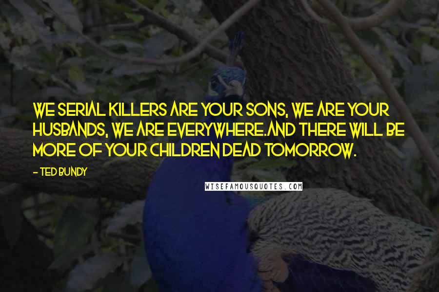 Ted Bundy Quotes: We serial killers are your sons, we are your husbands, we are everywhere.And there will be more of your children dead tomorrow.