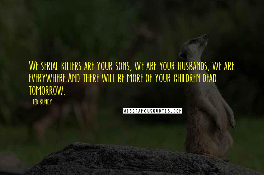 Ted Bundy Quotes: We serial killers are your sons, we are your husbands, we are everywhere.And there will be more of your children dead tomorrow.