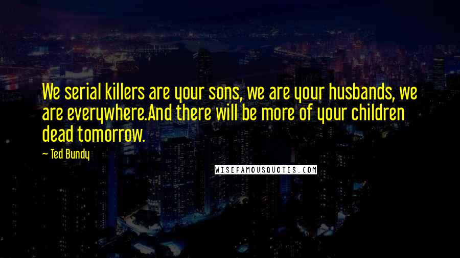 Ted Bundy Quotes: We serial killers are your sons, we are your husbands, we are everywhere.And there will be more of your children dead tomorrow.