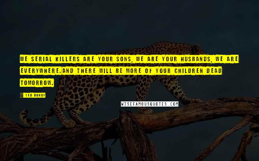 Ted Bundy Quotes: We serial killers are your sons, we are your husbands, we are everywhere.And there will be more of your children dead tomorrow.