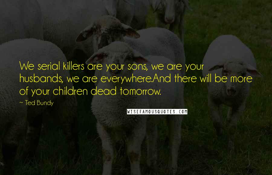 Ted Bundy Quotes: We serial killers are your sons, we are your husbands, we are everywhere.And there will be more of your children dead tomorrow.