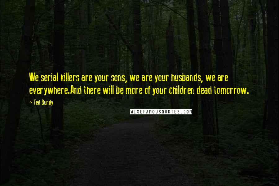 Ted Bundy Quotes: We serial killers are your sons, we are your husbands, we are everywhere.And there will be more of your children dead tomorrow.