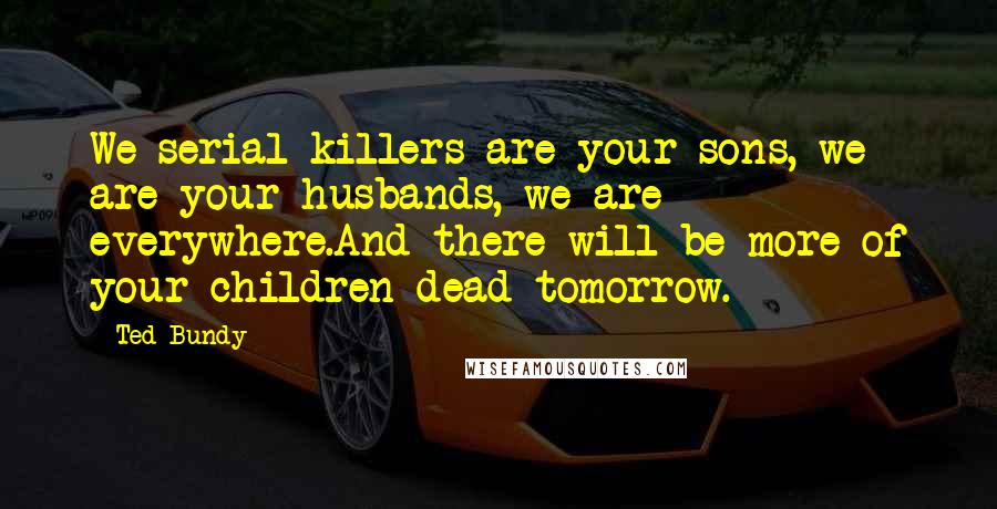 Ted Bundy Quotes: We serial killers are your sons, we are your husbands, we are everywhere.And there will be more of your children dead tomorrow.