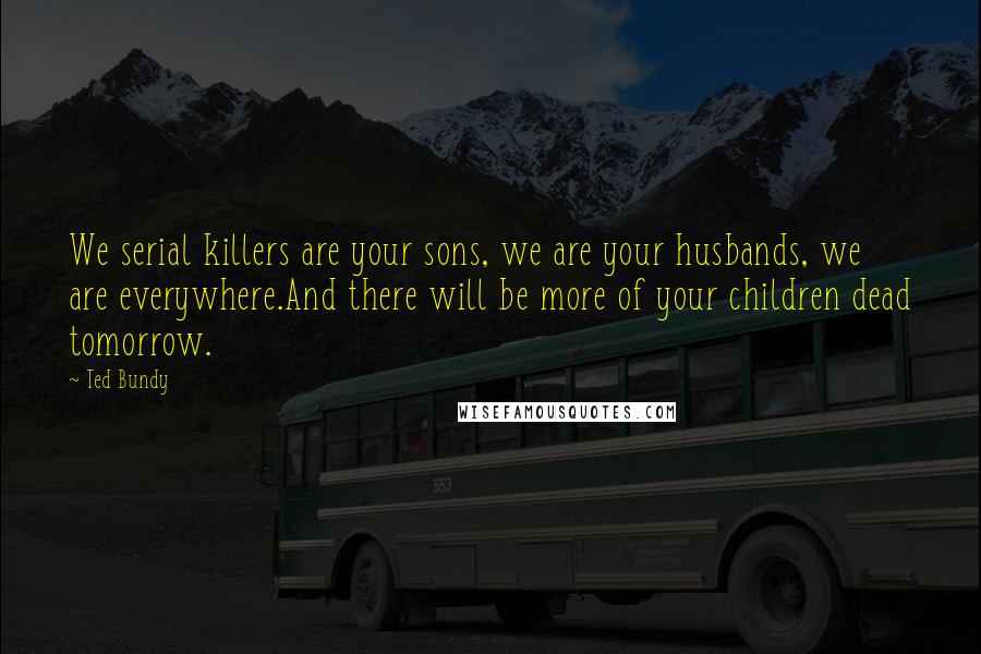 Ted Bundy Quotes: We serial killers are your sons, we are your husbands, we are everywhere.And there will be more of your children dead tomorrow.