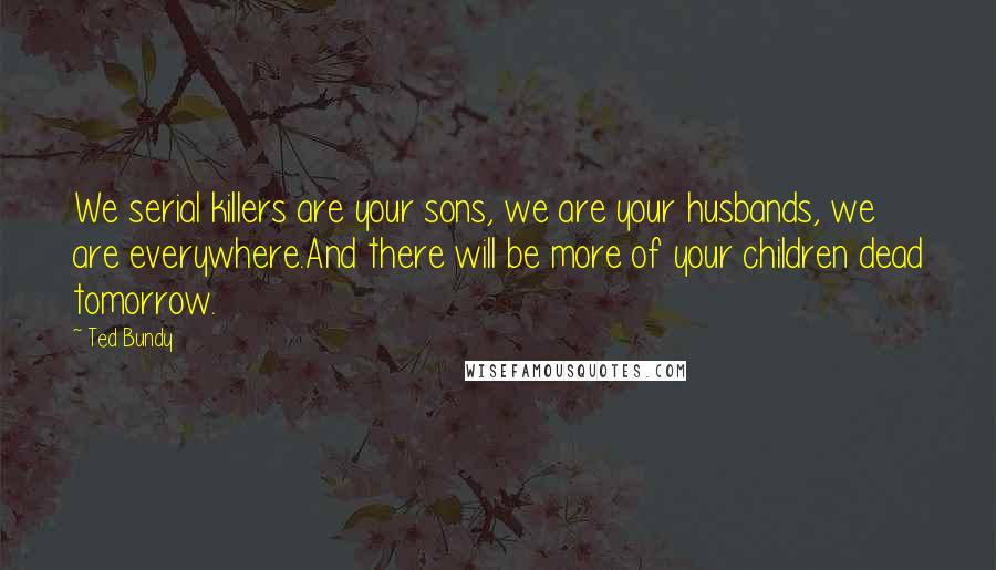 Ted Bundy Quotes: We serial killers are your sons, we are your husbands, we are everywhere.And there will be more of your children dead tomorrow.