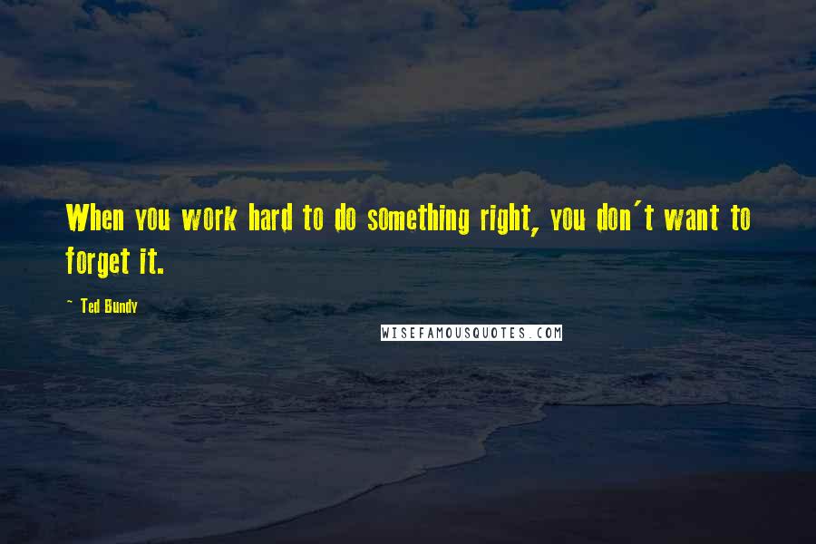 Ted Bundy Quotes: When you work hard to do something right, you don't want to forget it.