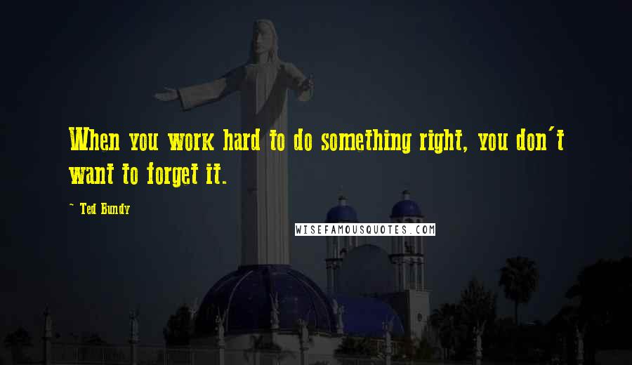 Ted Bundy Quotes: When you work hard to do something right, you don't want to forget it.