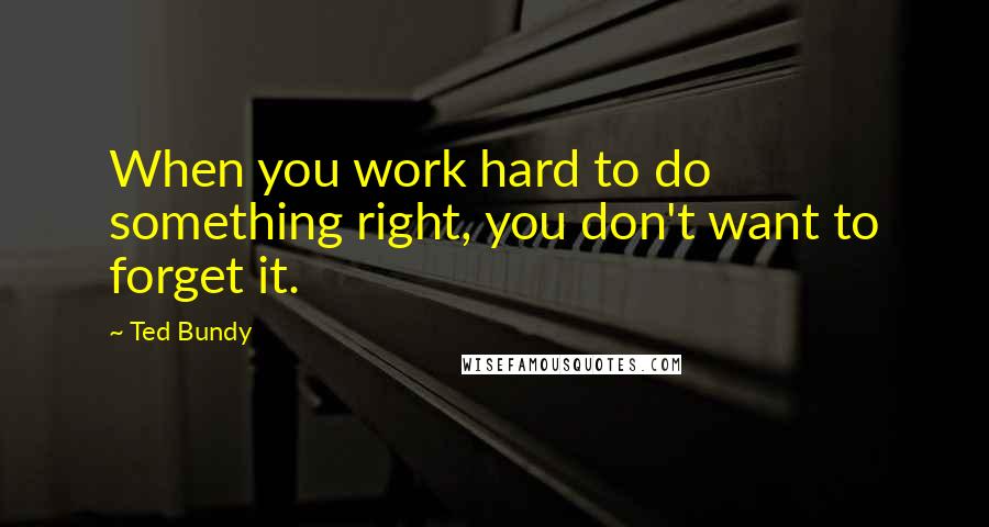 Ted Bundy Quotes: When you work hard to do something right, you don't want to forget it.