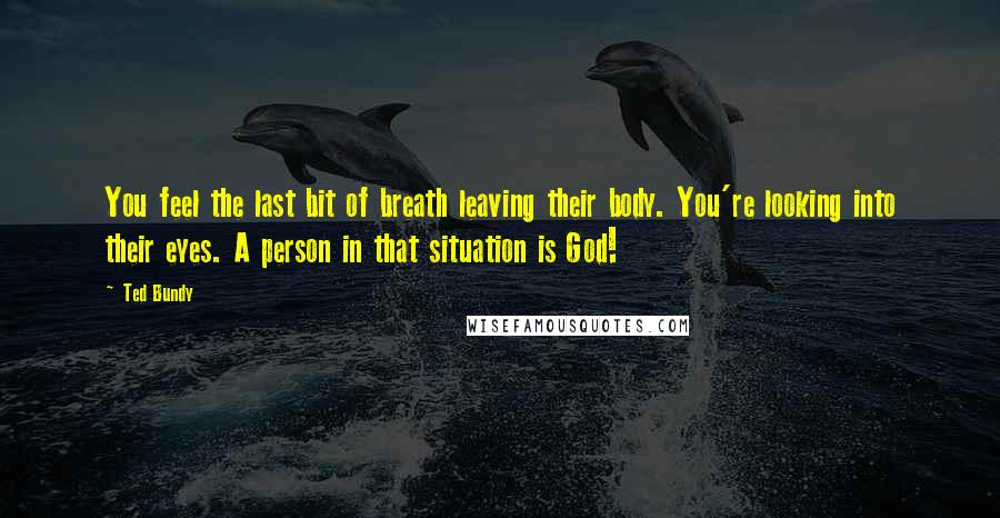 Ted Bundy Quotes: You feel the last bit of breath leaving their body. You're looking into their eyes. A person in that situation is God!