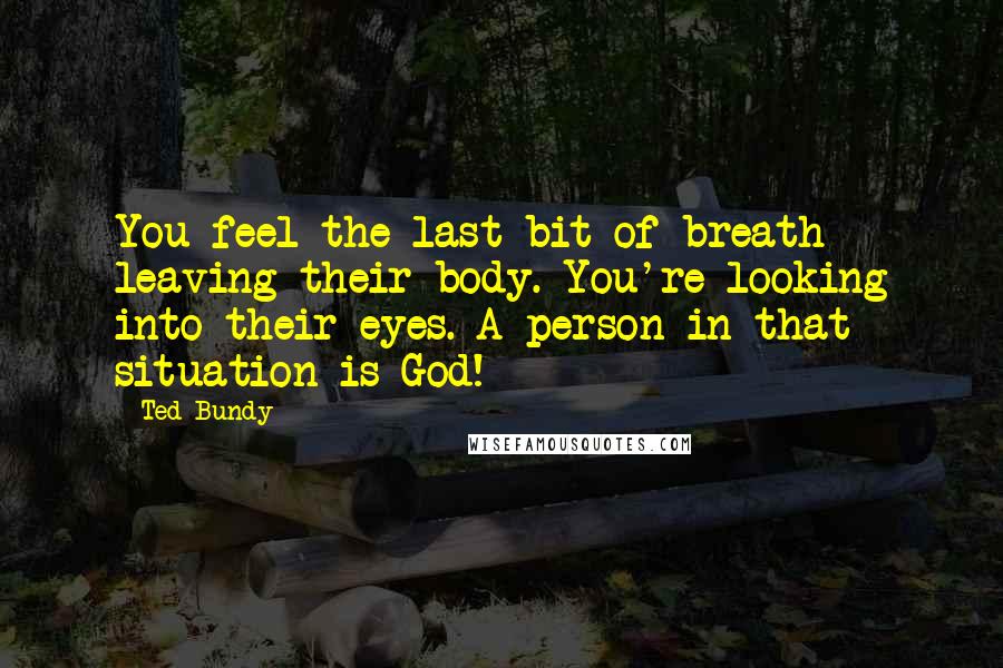 Ted Bundy Quotes: You feel the last bit of breath leaving their body. You're looking into their eyes. A person in that situation is God!