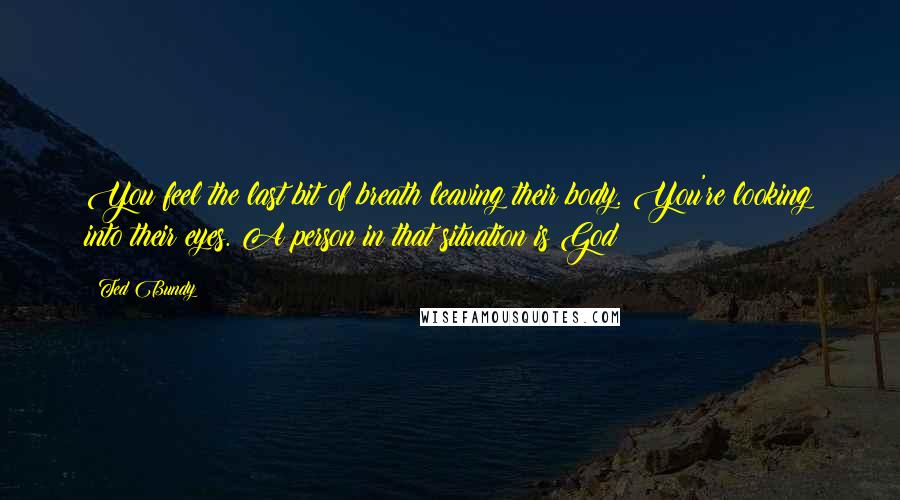 Ted Bundy Quotes: You feel the last bit of breath leaving their body. You're looking into their eyes. A person in that situation is God!