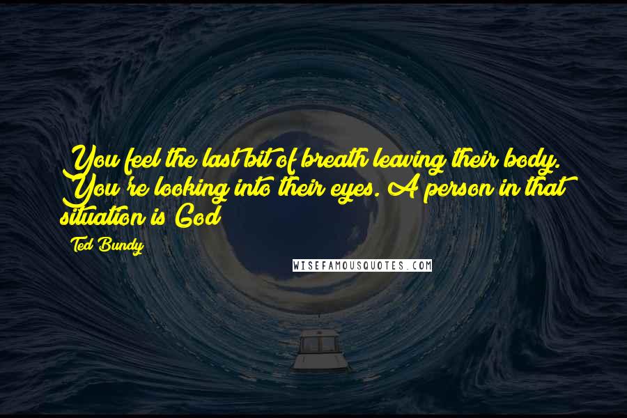 Ted Bundy Quotes: You feel the last bit of breath leaving their body. You're looking into their eyes. A person in that situation is God!