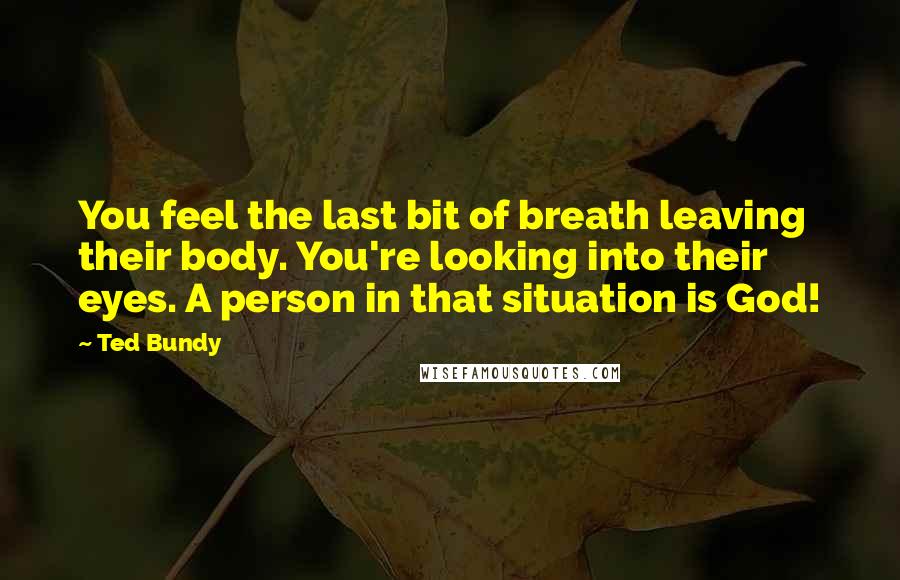 Ted Bundy Quotes: You feel the last bit of breath leaving their body. You're looking into their eyes. A person in that situation is God!