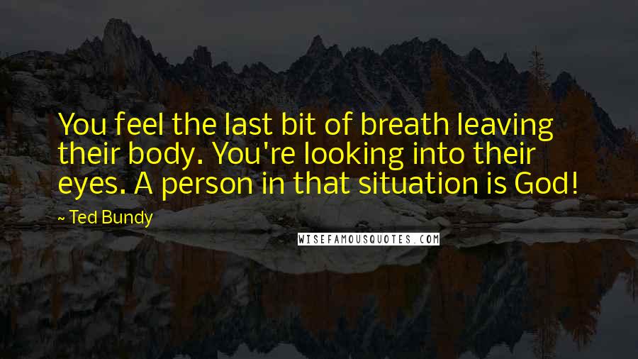 Ted Bundy Quotes: You feel the last bit of breath leaving their body. You're looking into their eyes. A person in that situation is God!