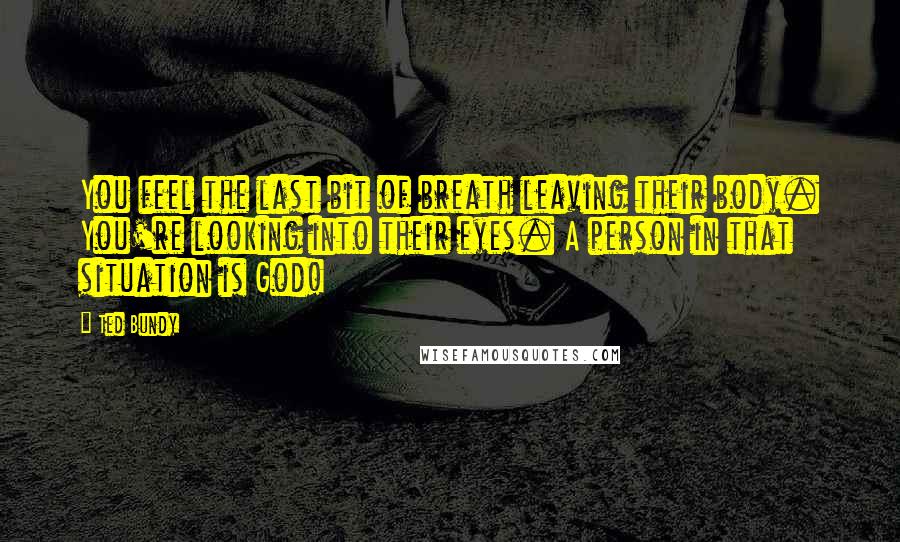 Ted Bundy Quotes: You feel the last bit of breath leaving their body. You're looking into their eyes. A person in that situation is God!