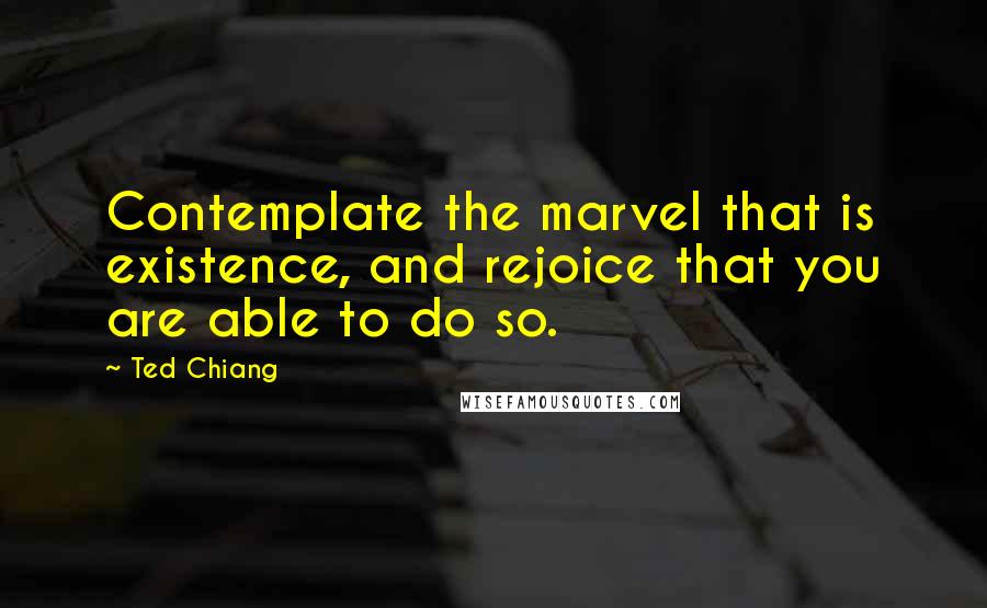 Ted Chiang Quotes: Contemplate the marvel that is existence, and rejoice that you are able to do so.